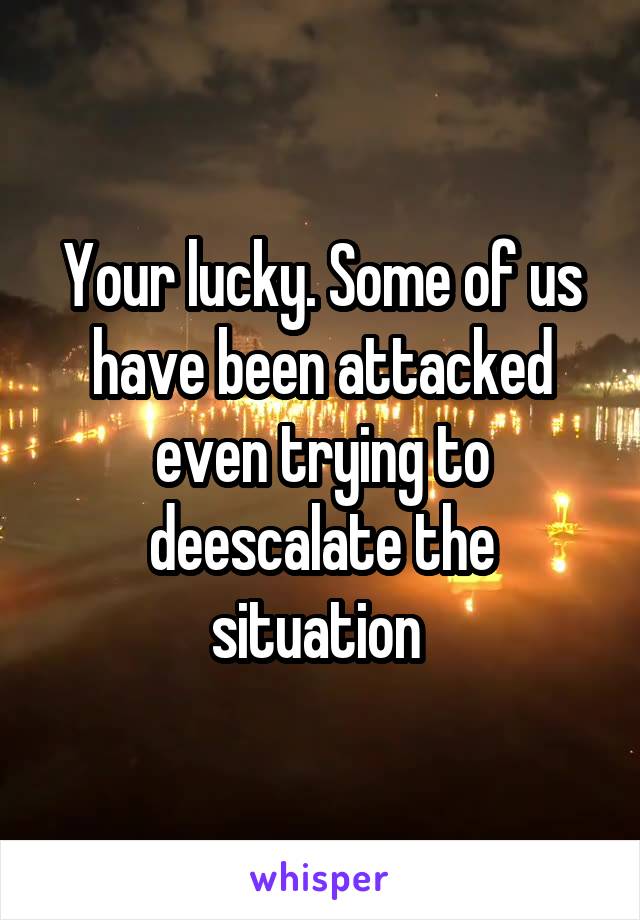 Your lucky. Some of us have been attacked even trying to deescalate the situation 