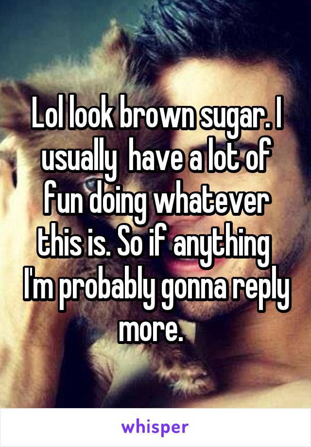 Lol look brown sugar. I usually  have a lot of fun doing whatever this is. So if anything  I'm probably gonna reply more.  