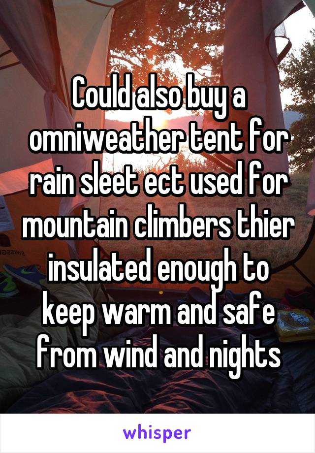 Could also buy a omniweather tent for rain sleet ect used for mountain climbers thier insulated enough to keep warm and safe from wind and nights