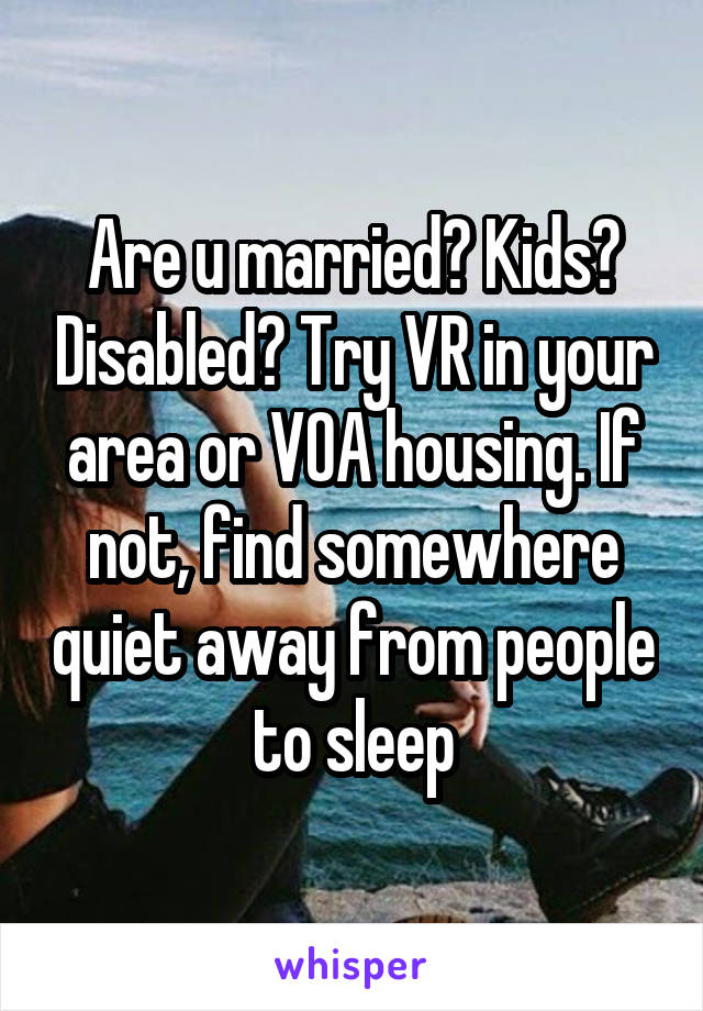 Are u married? Kids? Disabled? Try VR in your area or VOA housing. If not, find somewhere quiet away from people to sleep