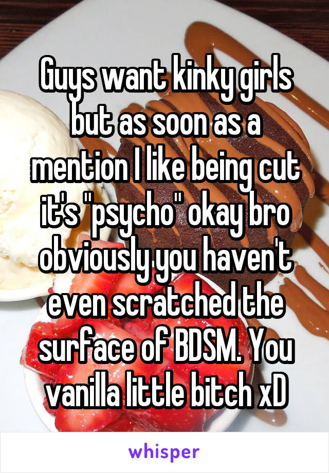 Guys want kinky girls but as soon as a mention I like being cut it's "psycho" okay bro obviously you haven't even scratched the surface of BDSM. You vanilla little bitch xD