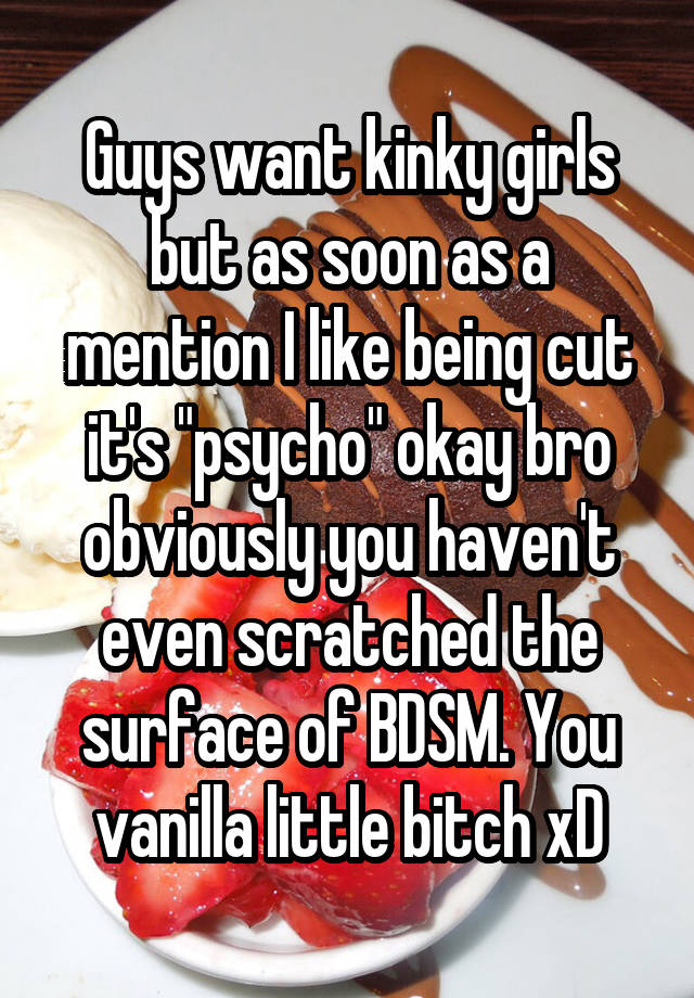 Guys want kinky girls but as soon as a mention I like being cut it's "psycho" okay bro obviously you haven't even scratched the surface of BDSM. You vanilla little bitch xD