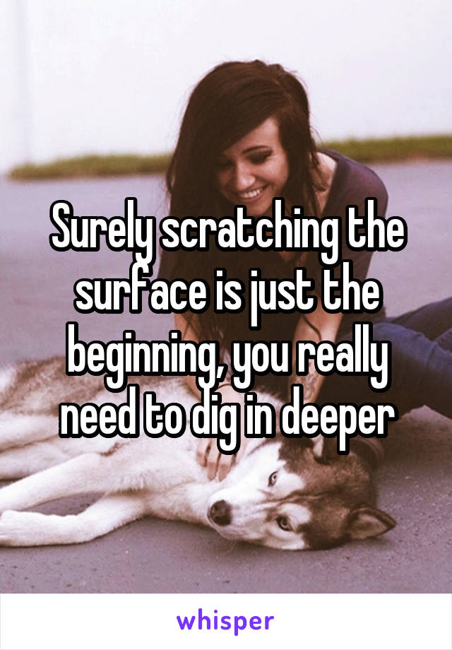 Surely scratching the surface is just the beginning, you really need to dig in deeper