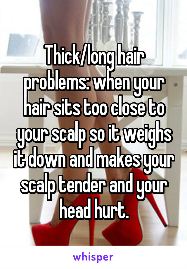 Thick/long hair problems: when your hair sits too close to your scalp so it weighs it down and makes your scalp tender and your head hurt.