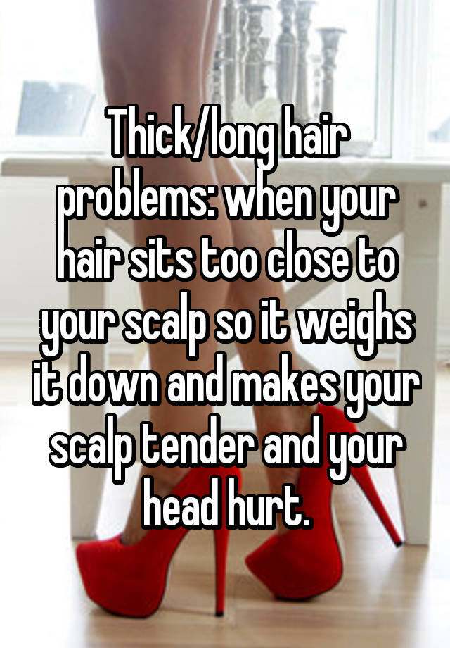 Thick/long hair problems: when your hair sits too close to your scalp so it weighs it down and makes your scalp tender and your head hurt.