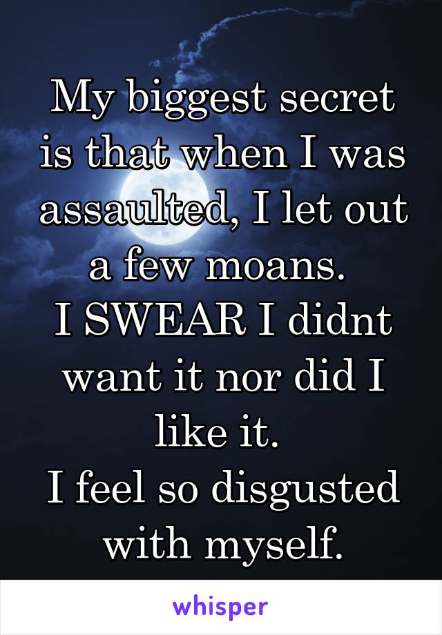 My biggest secret is that when I was assaulted, I let out a few moans. 
I SWEAR I didnt want it nor did I like it. 
I feel so disgusted with myself.