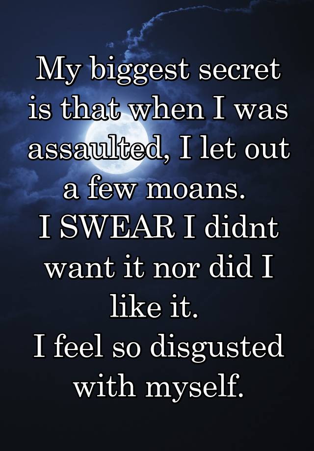 My biggest secret is that when I was assaulted, I let out a few moans. 
I SWEAR I didnt want it nor did I like it. 
I feel so disgusted with myself.