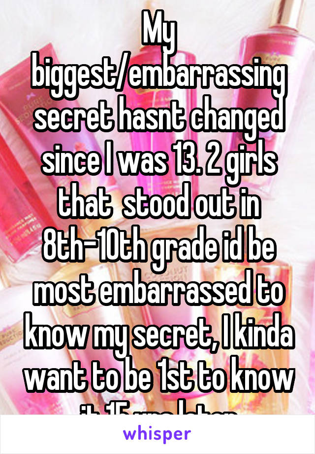  My biggest/embarrassing secret hasnt changed since I was 13. 2 girls that  stood out in 8th-10th grade id be most embarrassed to know my secret, I kinda want to be 1st to know it 15 yrs later