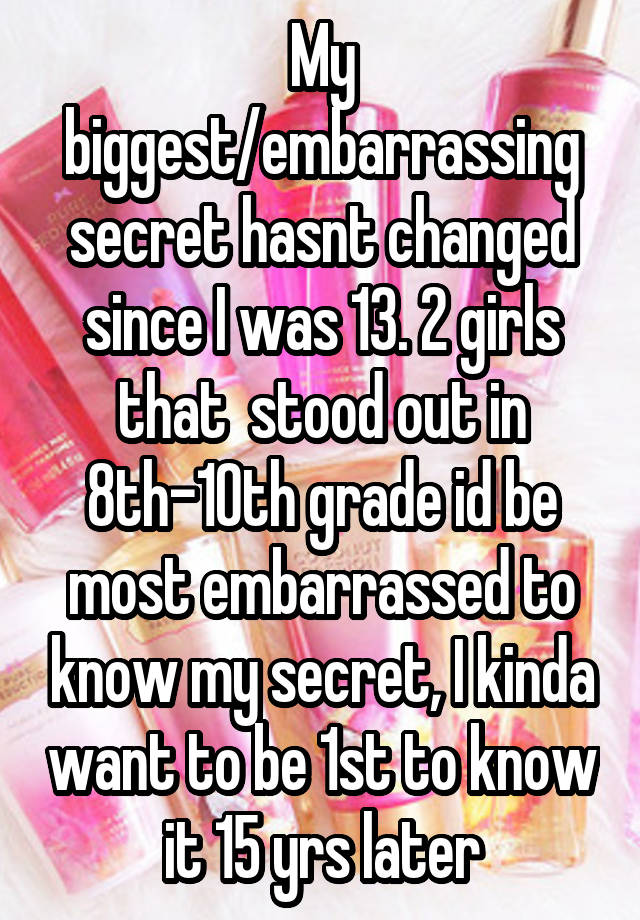  My biggest/embarrassing secret hasnt changed since I was 13. 2 girls that  stood out in 8th-10th grade id be most embarrassed to know my secret, I kinda want to be 1st to know it 15 yrs later