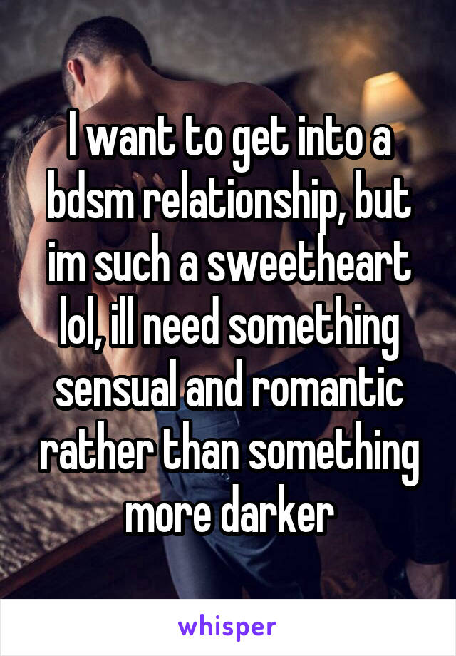  I want to get into a bdsm relationship, but im such a sweetheart lol, ill need something sensual and romantic rather than something more darker