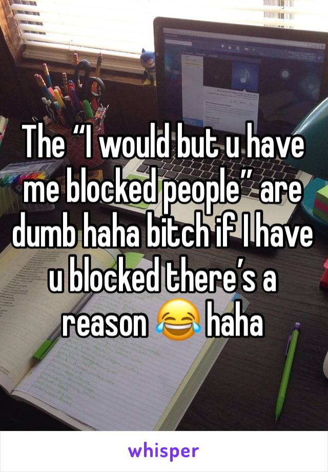 The “I would but u have me blocked people” are dumb haha bitch if I have u blocked there’s a reason 😂 haha