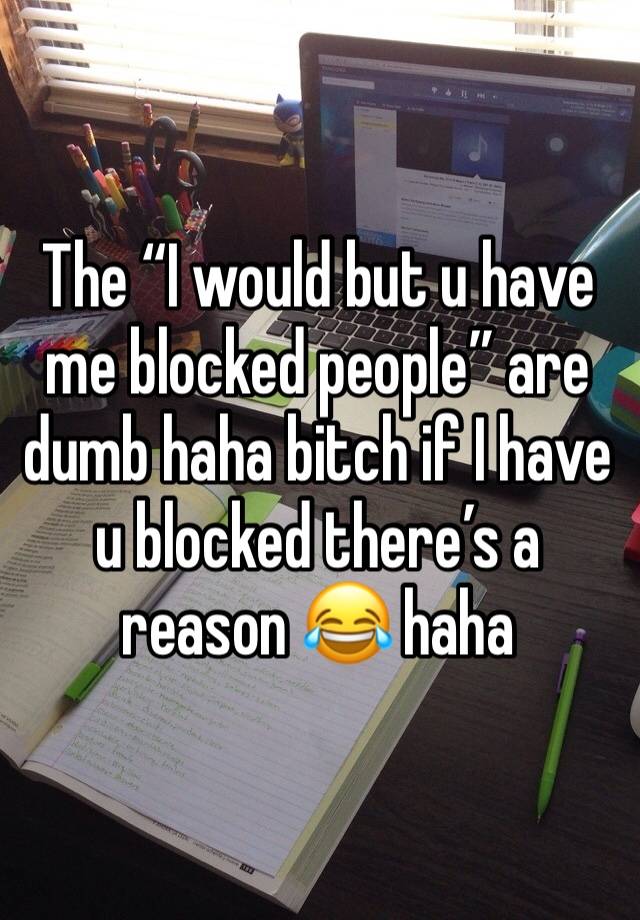 The “I would but u have me blocked people” are dumb haha bitch if I have u blocked there’s a reason 😂 haha