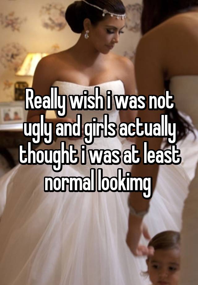 Really wish i was not ugly and girls actually thought i was at least normal lookimg 