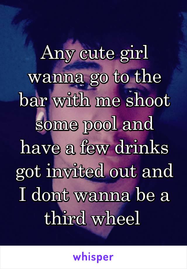 Any cute girl wanna go to the bar with me shoot some pool and have a few drinks got invited out and I dont wanna be a third wheel 