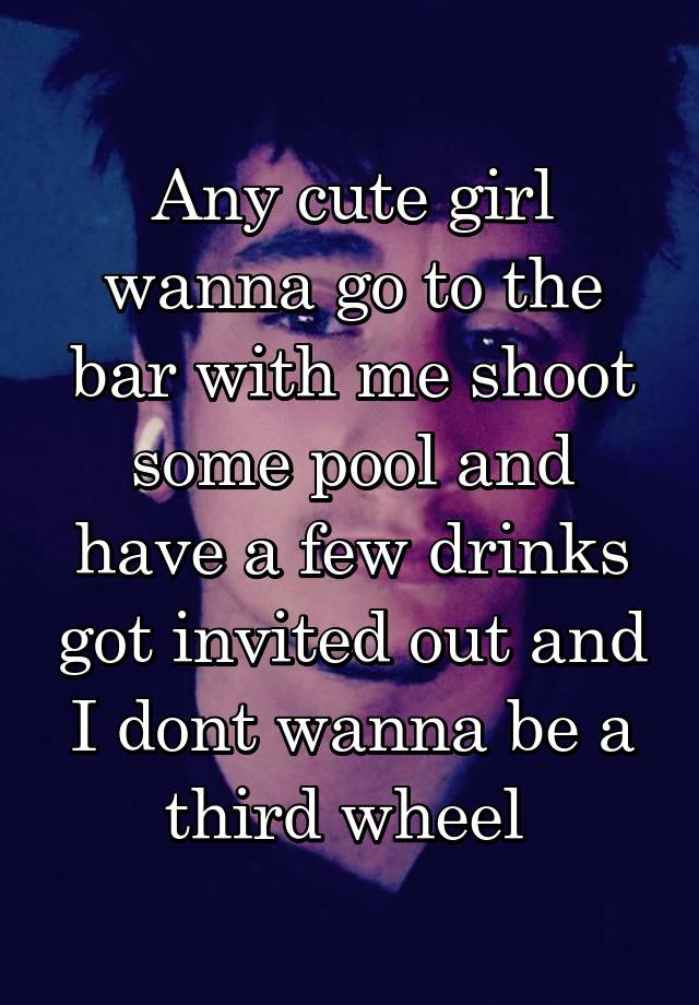 Any cute girl wanna go to the bar with me shoot some pool and have a few drinks got invited out and I dont wanna be a third wheel 