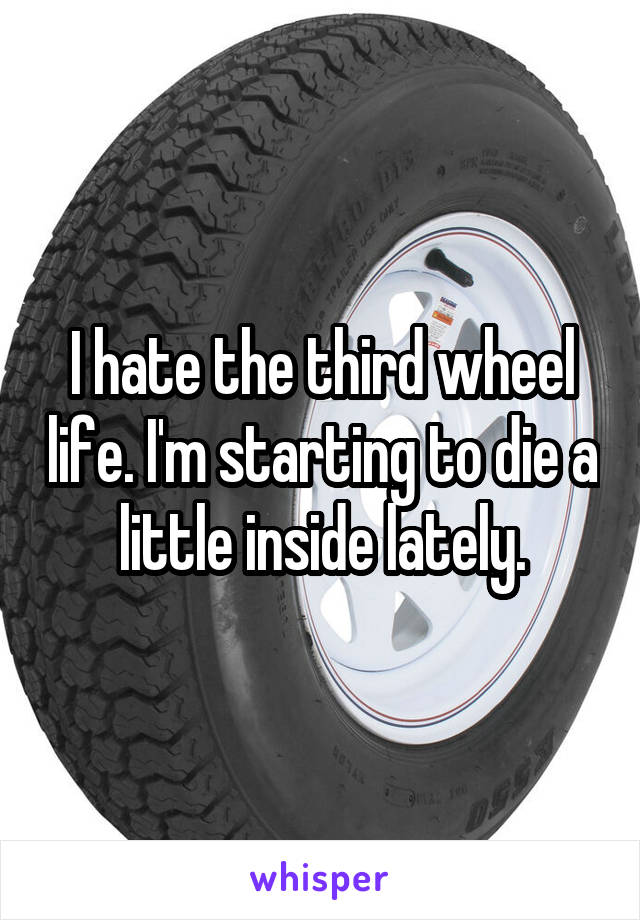 I hate the third wheel life. I'm starting to die a little inside lately.