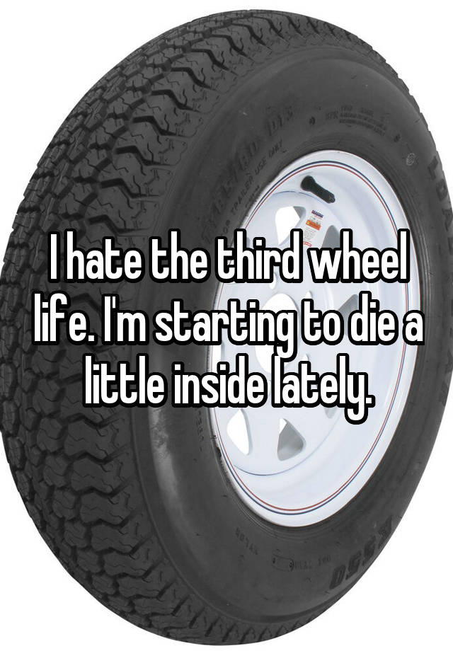 I hate the third wheel life. I'm starting to die a little inside lately.