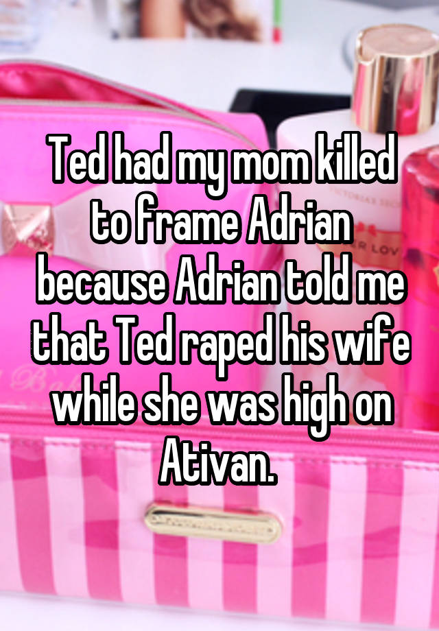 Ted had my mom killed to frame Adrian because Adrian told me that Ted raped his wife while she was high on Ativan. 