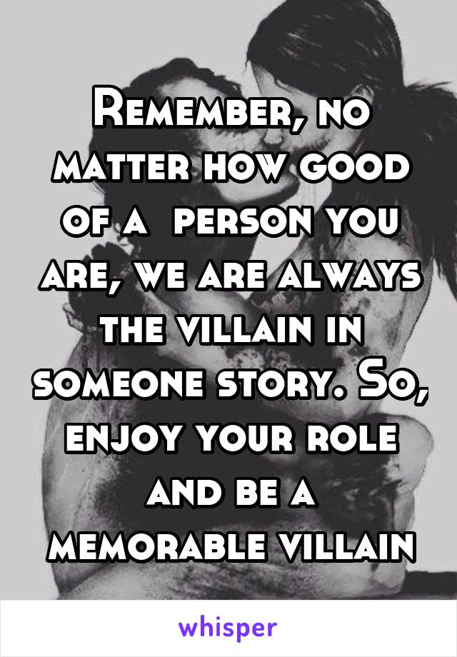 Remember, no matter how good of a  person you are, we are always the villain in someone story. So, enjoy your role and be a memorable villain