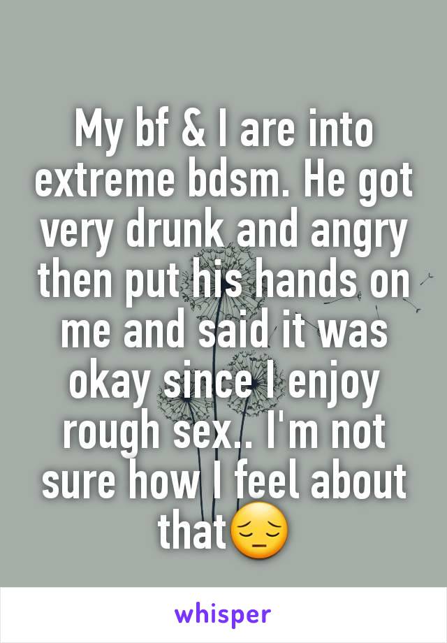 My bf & I are into extreme bdsm. He got very drunk and angry then put his hands on me and said it was okay since I enjoy rough sex.. I'm not sure how I feel about that😔