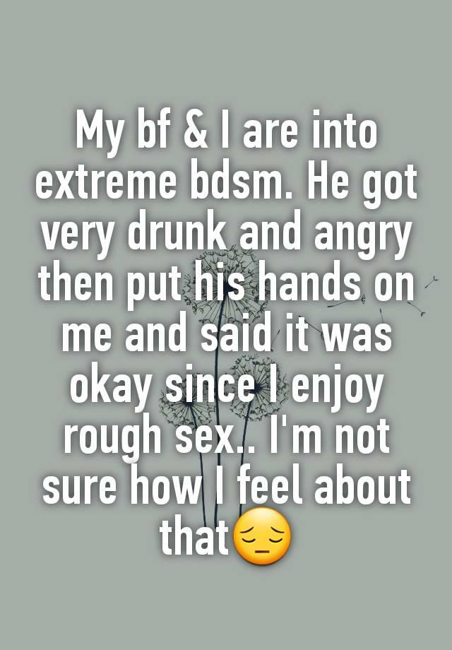 My bf & I are into extreme bdsm. He got very drunk and angry then put his hands on me and said it was okay since I enjoy rough sex.. I'm not sure how I feel about that😔