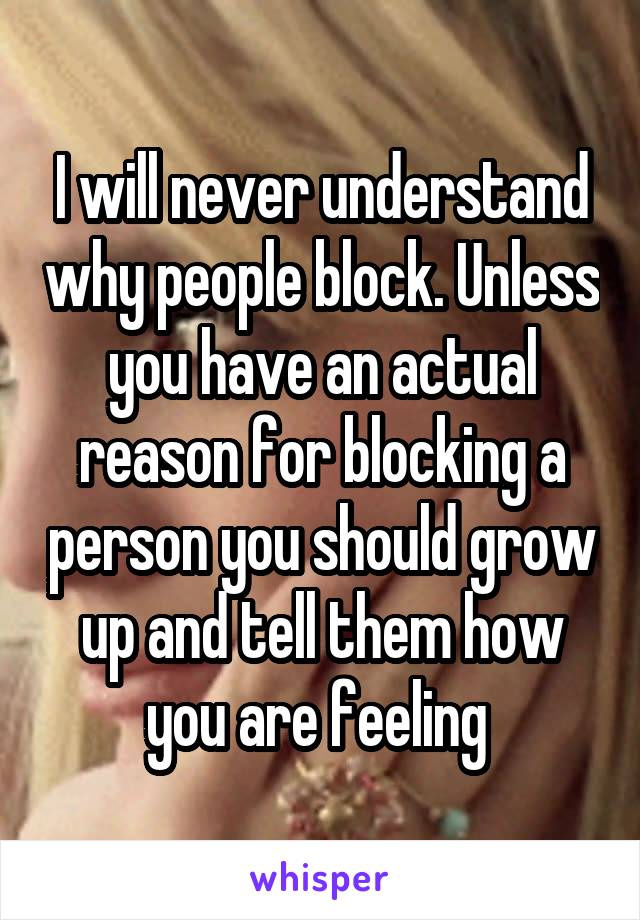 I will never understand why people block. Unless you have an actual reason for blocking a person you should grow up and tell them how you are feeling 