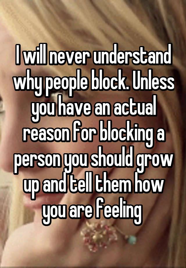 I will never understand why people block. Unless you have an actual reason for blocking a person you should grow up and tell them how you are feeling 