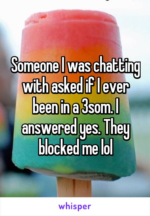 Someone I was chatting with asked if I ever been in a 3som. I answered yes. They blocked me lol