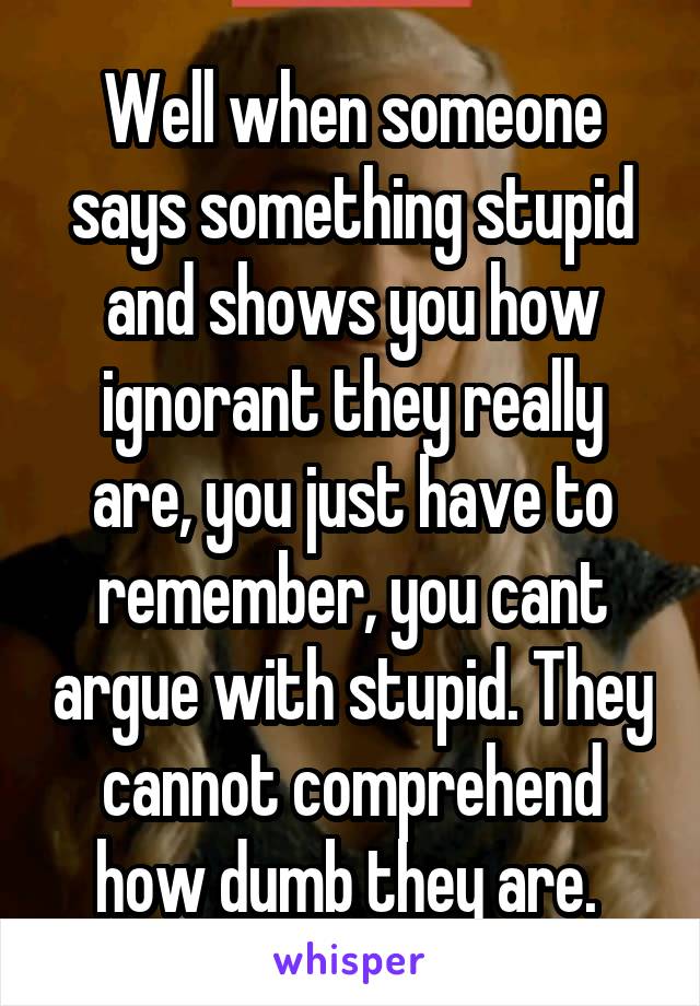 Well when someone says something stupid and shows you how ignorant they really are, you just have to remember, you cant argue with stupid. They cannot comprehend how dumb they are. 