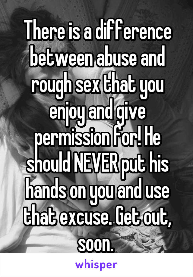 There is a difference between abuse and rough sex that you enjoy and give permission for! He should NEVER put his hands on you and use that excuse. Get out, soon. 