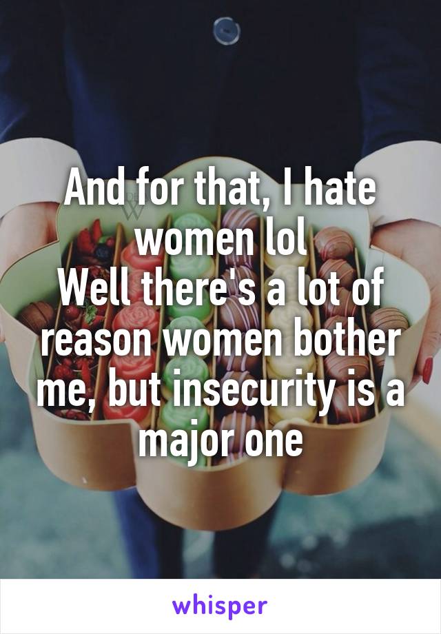 And for that, I hate women lol
Well there's a lot of reason women bother me, but insecurity is a major one