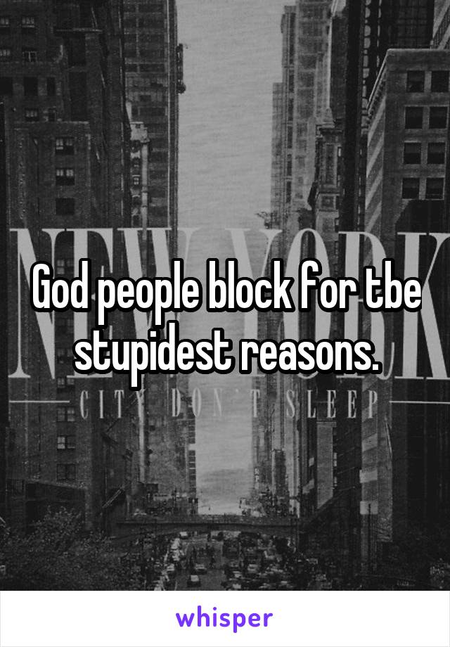 God people block for tbe stupidest reasons.