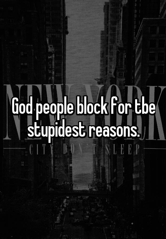 God people block for tbe stupidest reasons.