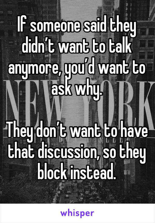 If someone said they didn’t want to talk anymore, you’d want to ask why.

They don’t want to have that discussion, so they block instead.