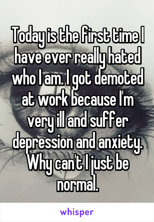 Today is the first time I have ever really hated who I am. I got demoted at work because I'm very ill and suffer depression and anxiety. Why can't I just be normal.