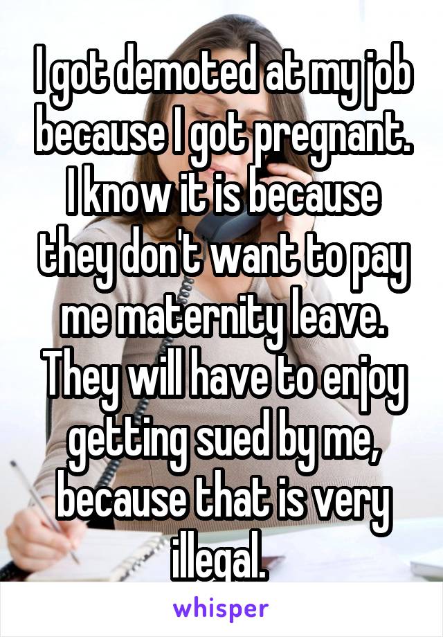 I got demoted at my job because I got pregnant. I know it is because they don't want to pay me maternity leave. They will have to enjoy getting sued by me, because that is very illegal. 