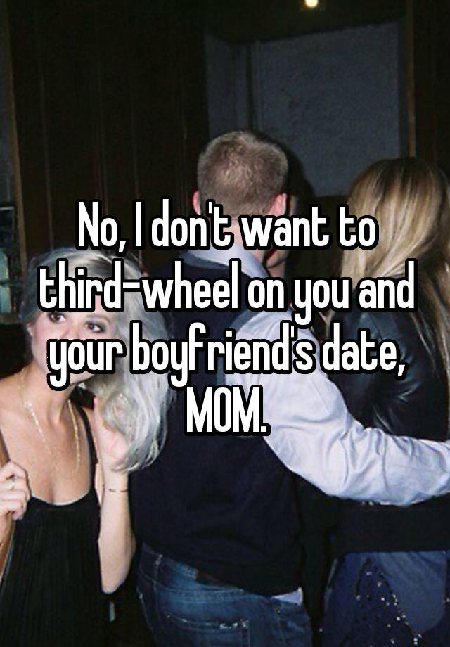 No, I don't want to third-wheel on you and your boyfriend's date, MOM.