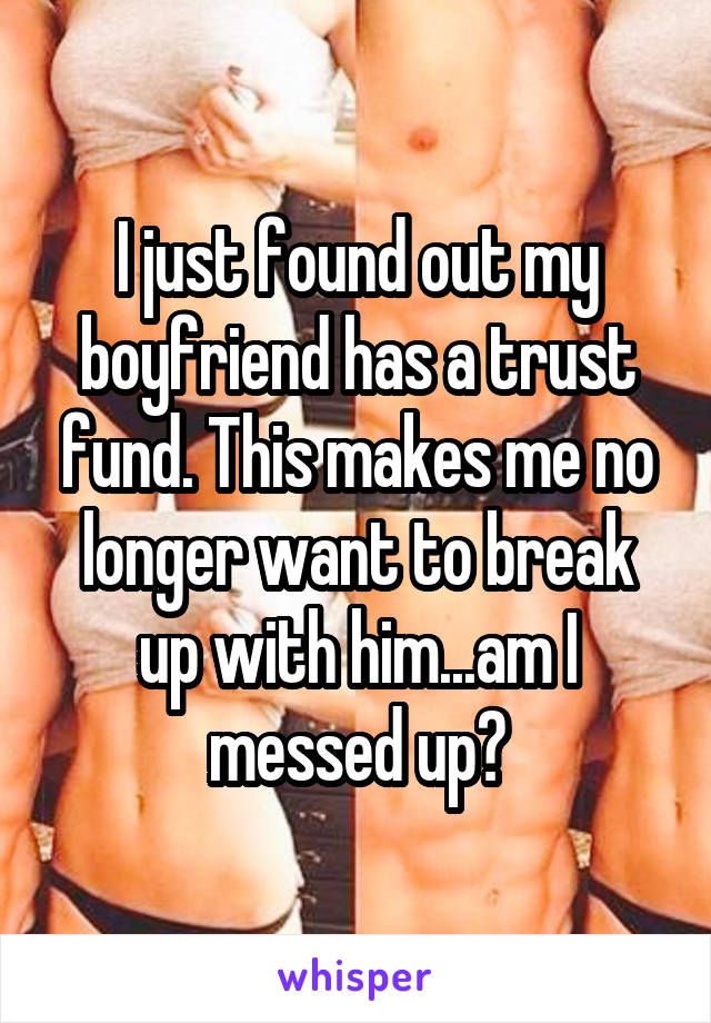 I just found out my boyfriend has a trust fund. This makes me no longer want to break up with him...am I messed up?