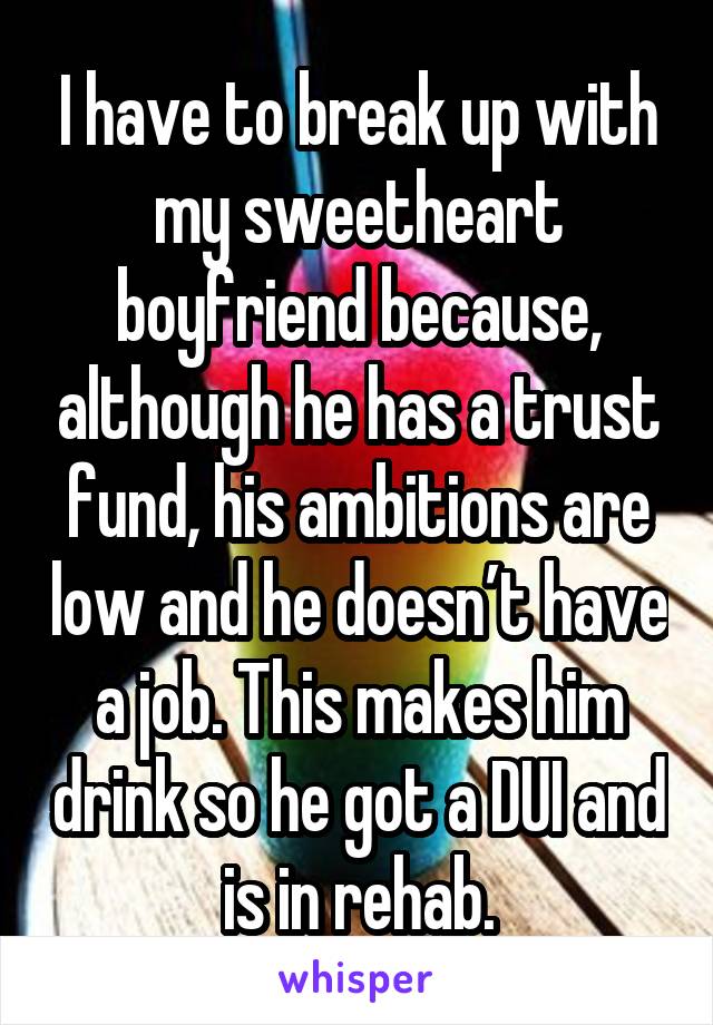 I have to break up with my sweetheart boyfriend because, although he has a trust fund, his ambitions are low and he doesn’t have a job. This makes him drink so he got a DUI and is in rehab.