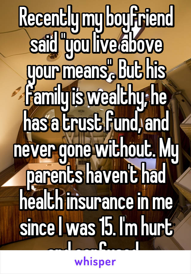 Recently my boyfriend said "you live above your means". But his family is wealthy, he has a trust fund, and never gone without. My parents haven't had health insurance in me since I was 15. I'm hurt and confused. 