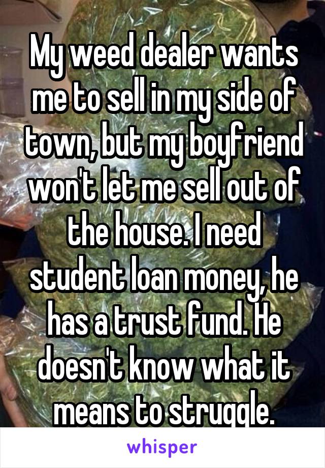 My weed dealer wants me to sell in my side of town, but my boyfriend won't let me sell out of the house. I need student loan money, he has a trust fund. He doesn't know what it means to struggle.