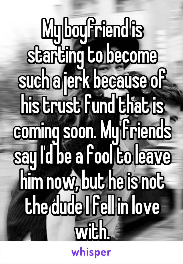 My boyfriend is starting to become such a jerk because of his trust fund that is coming soon. My friends say I'd be a fool to leave him now, but he is not the dude I fell in love with.
