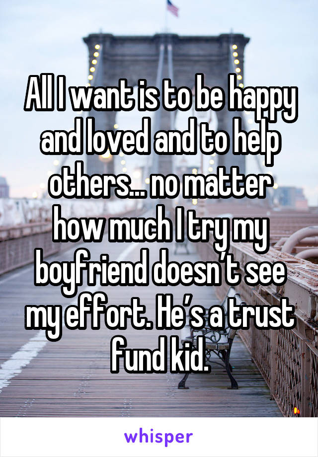 All I want is to be happy and loved and to help others... no matter how much I try my boyfriend doesn’t see my effort. He’s a trust fund kid.