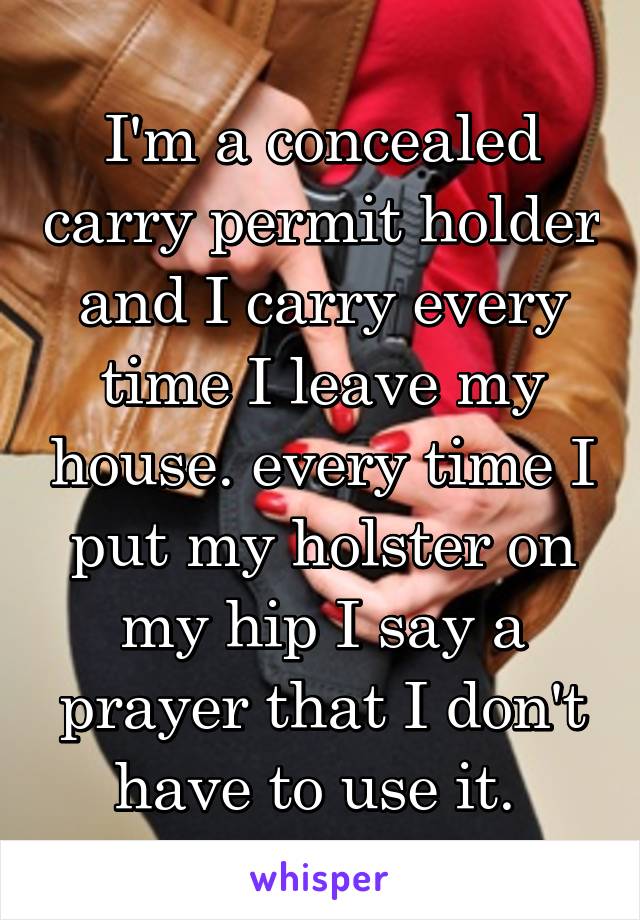 I'm a concealed carry permit holder and I carry every time I leave my house. every time I put my holster on my hip I say a prayer that I don't have to use it. 