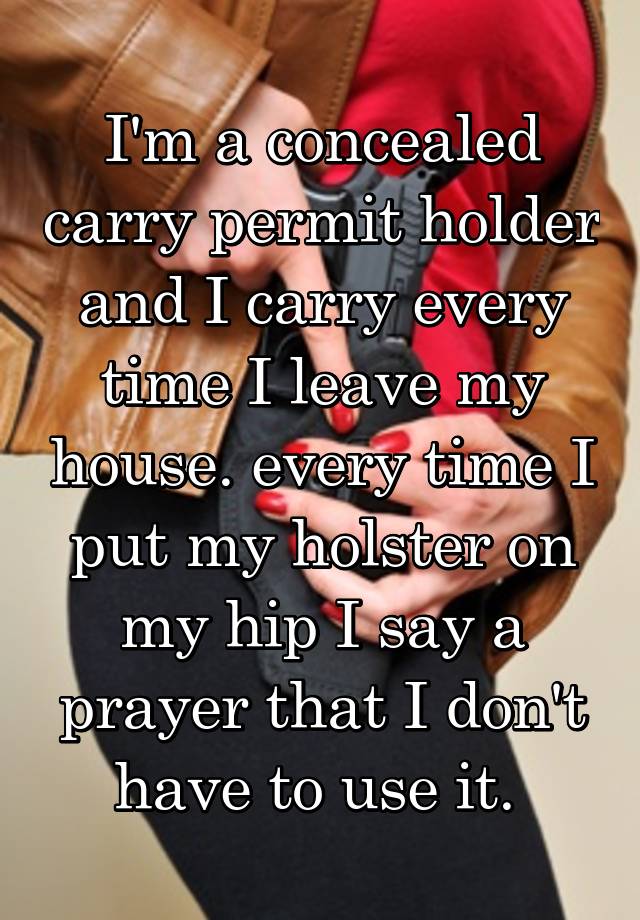 I'm a concealed carry permit holder and I carry every time I leave my house. every time I put my holster on my hip I say a prayer that I don't have to use it. 