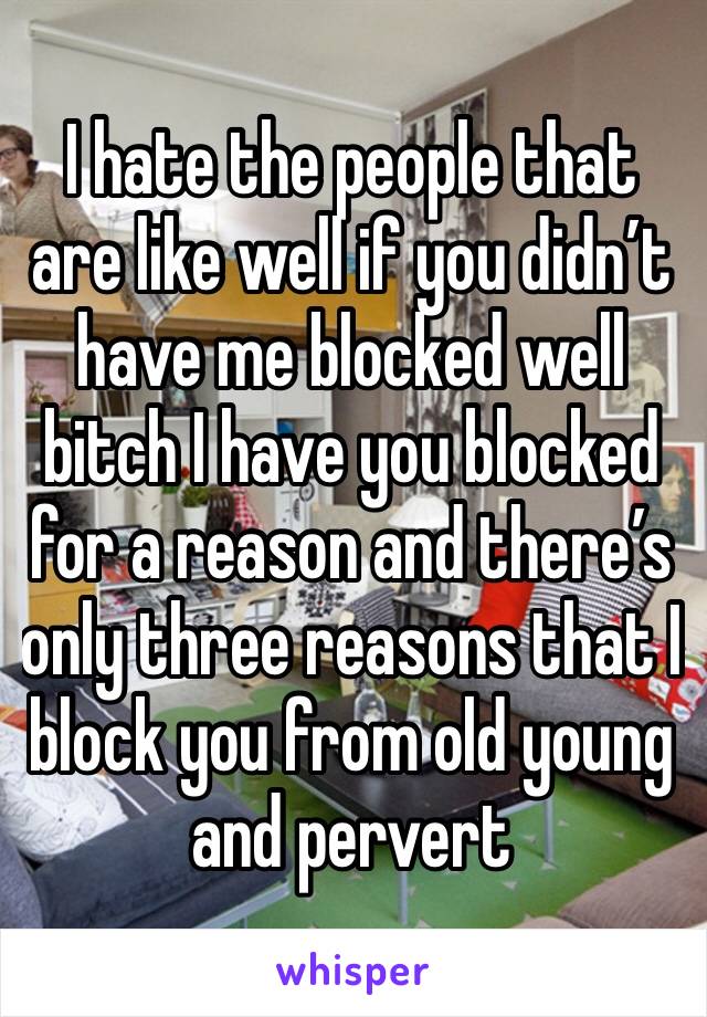 I hate the people that are like well if you didn’t have me blocked well bitch I have you blocked for a reason and there’s only three reasons that I block you from old young and pervert