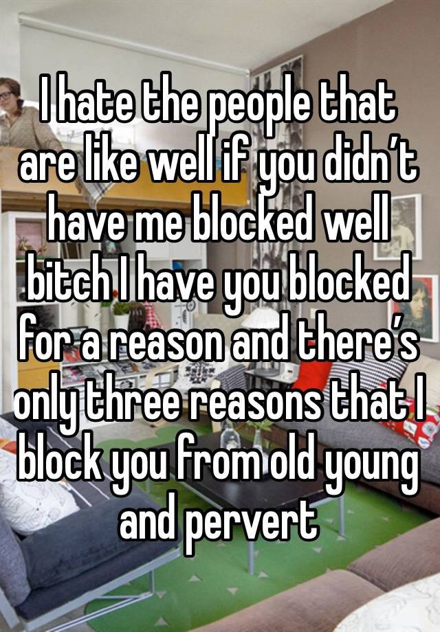 I hate the people that are like well if you didn’t have me blocked well bitch I have you blocked for a reason and there’s only three reasons that I block you from old young and pervert