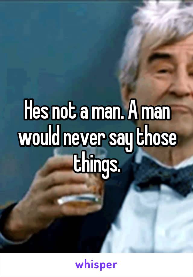 Hes not a man. A man would never say those things.