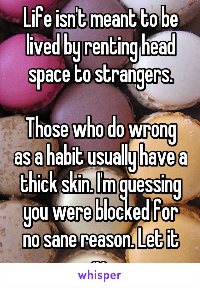 Life isn't meant to be lived by renting head space to strangers.

Those who do wrong as a habit usually have a thick skin. I'm guessing you were blocked for no sane reason. Let it go.