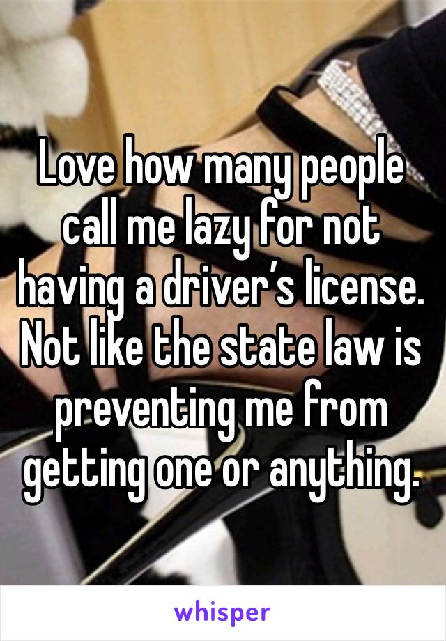 Love how many people call me lazy for not having a driver’s license. Not like the state law is preventing me from getting one or anything. 